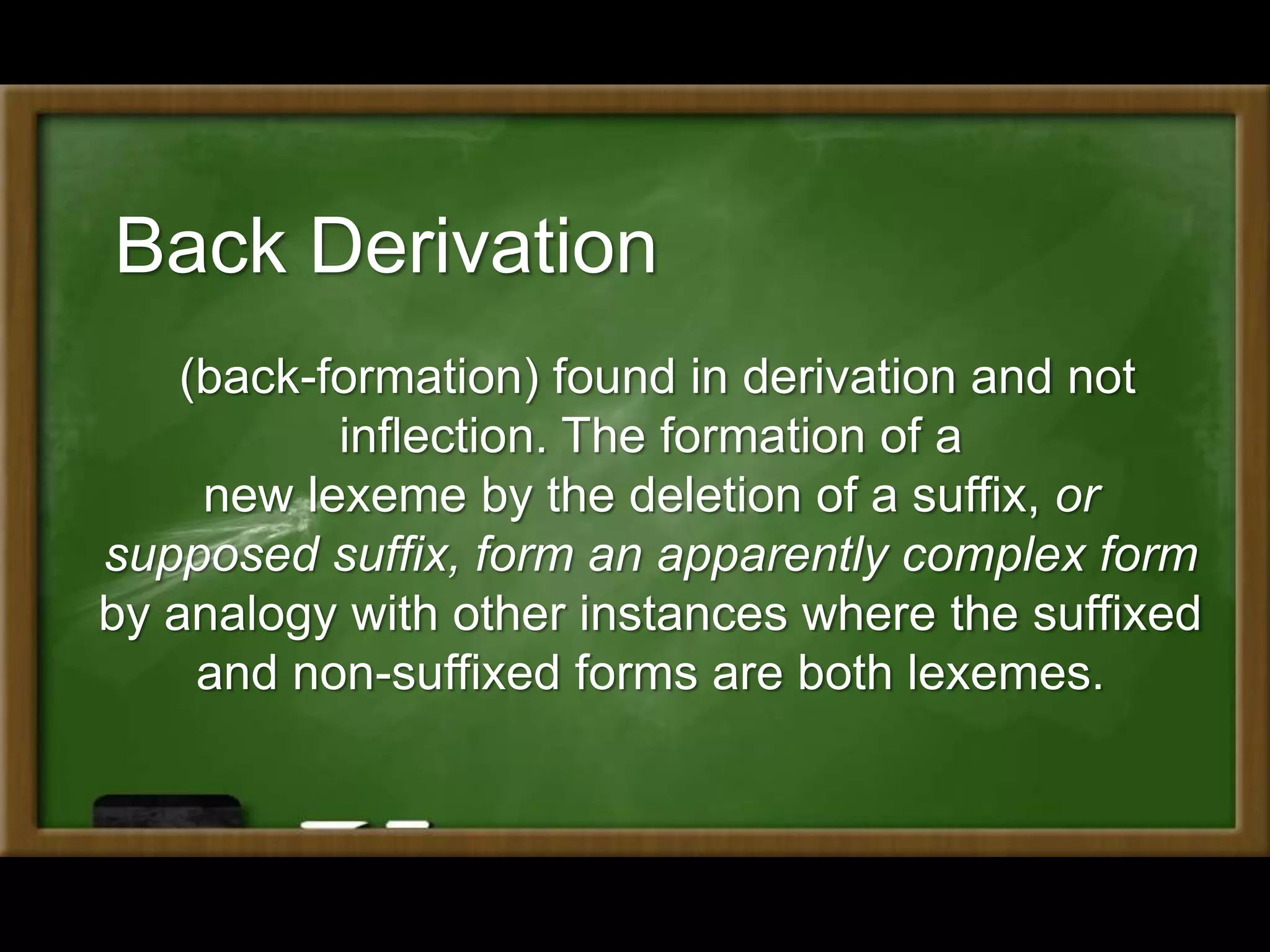Back Derivation
(back-formation) found in derivation and not
inflection. The formation of a
new lexeme by the deletion of a suffix, or
supposed suffix, form an apparently complex form
by analogy with other instances where the suffixed
and non-suffixed forms are both lexemes.
 