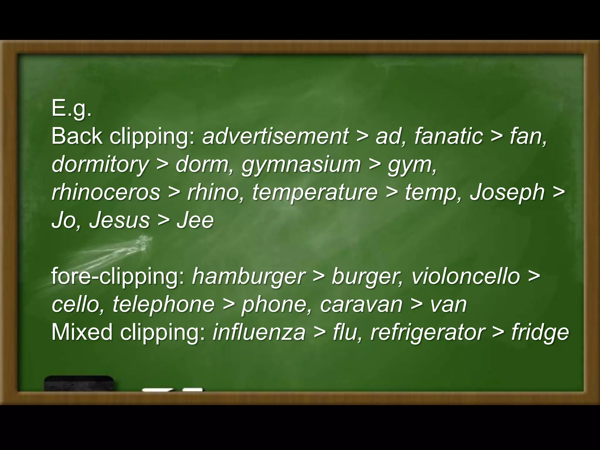 E.g.
Back clipping: advertisement > ad, fanatic > fan,
dormitory > dorm, gymnasium > gym,
rhinoceros > rhino, temperature > temp, Joseph >
Jo, Jesus > Jee
fore-clipping: hamburger > burger, violoncello >
cello, telephone > phone, caravan > van
Mixed clipping: influenza > flu, refrigerator > fridge
 