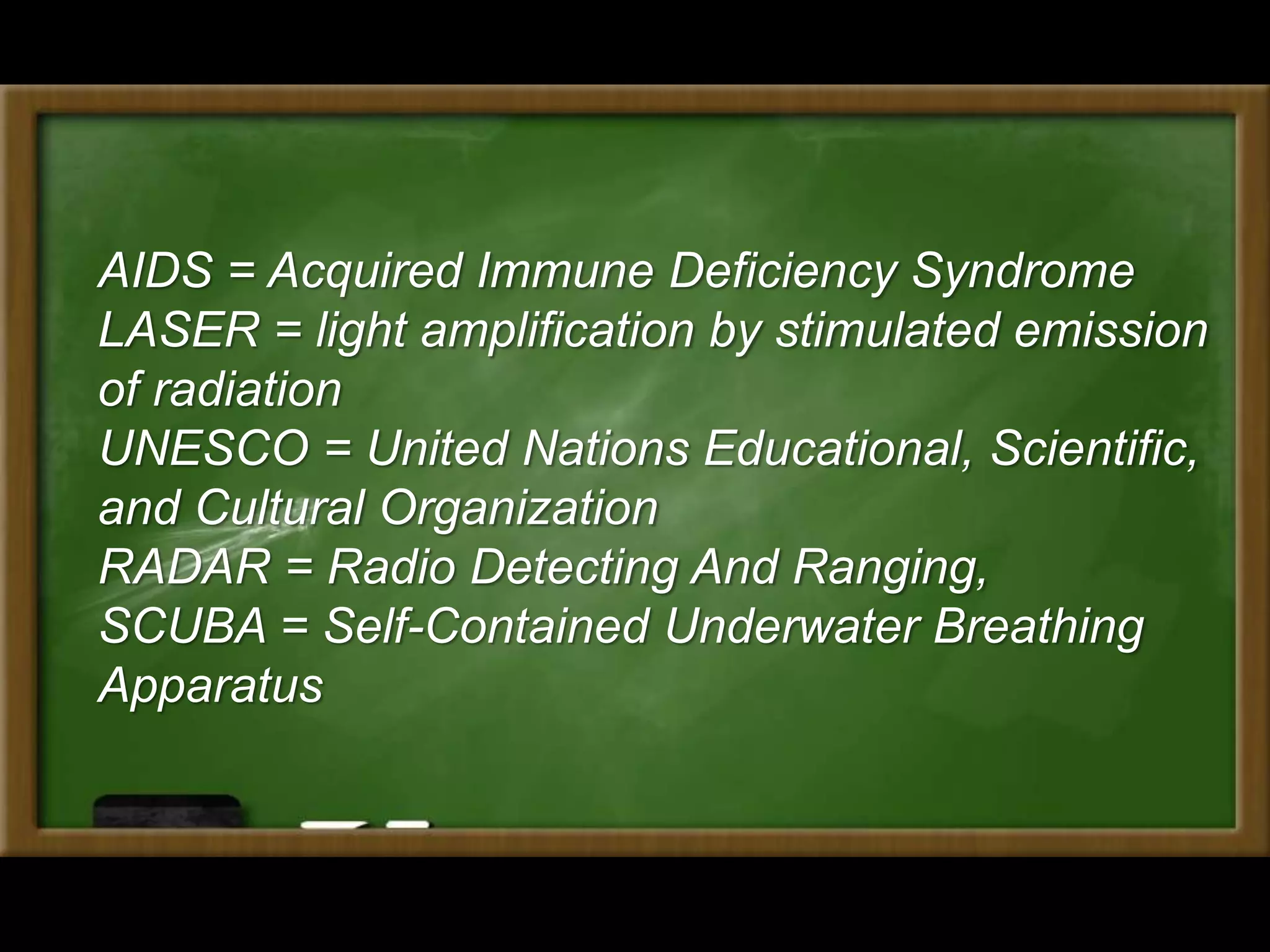 AIDS = Acquired Immune Deficiency Syndrome
LASER = light amplification by stimulated emission
of radiation
UNESCO = United Nations Educational, Scientific,
and Cultural Organization
RADAR = Radio Detecting And Ranging,
SCUBA = Self-Contained Underwater Breathing
Apparatus
 