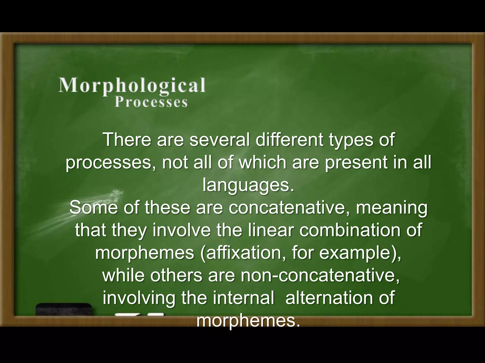 There are several different types of
processes, not all of which are present in all
languages.
Some of these are concatenative, meaning
that they involve the linear combination of
morphemes (affixation, for example),
while others are non-concatenative,
involving the internal alternation of
morphemes.
 