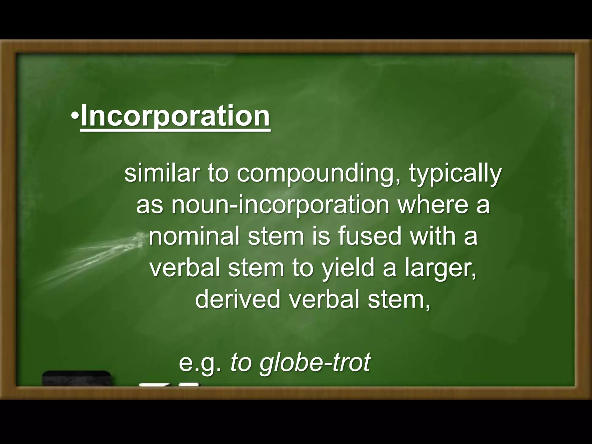 •Incorporation
similar to compounding, typically
as noun-incorporation where a
nominal stem is fused with a
verbal stem to yield a larger,
derived verbal stem,
e.g. to globe-trot
 