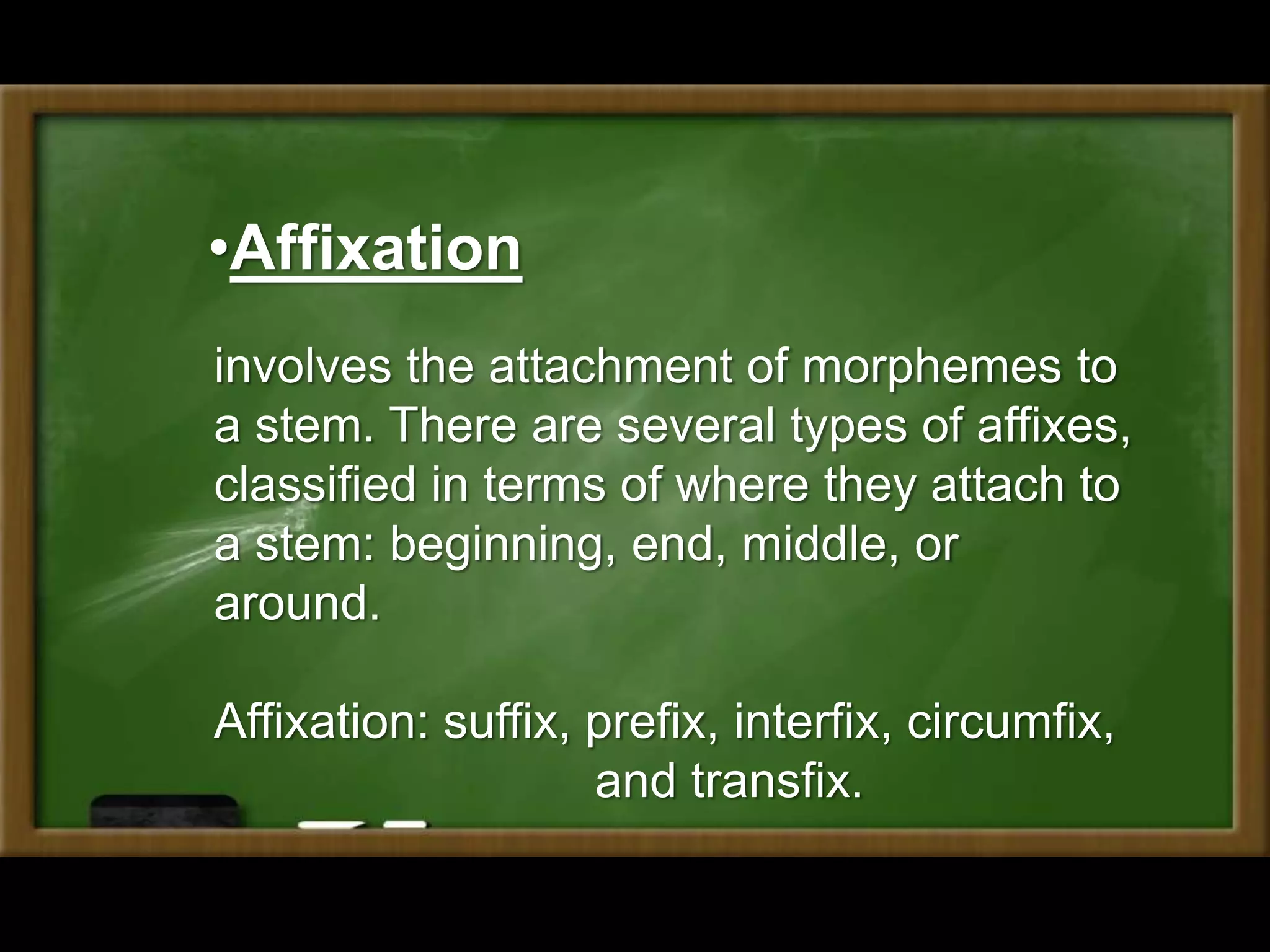 •Affixation
involves the attachment of morphemes to
a stem. There are several types of affixes,
classified in terms of where they attach to
a stem: beginning, end, middle, or
around.
Affixation: suffix, prefix, interfix, circumfix,
and transfix.
 