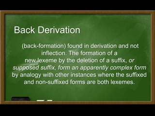 Back Derivation
(back-formation) found in derivation and not
inflection. The formation of a
new lexeme by the deletion of a suffix, or
supposed suffix, form an apparently complex form
by analogy with other instances where the suffixed
and non-suffixed forms are both lexemes.
 