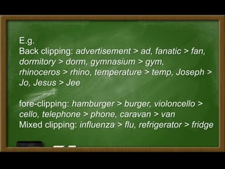E.g.
Back clipping: advertisement > ad, fanatic > fan,
dormitory > dorm, gymnasium > gym,
rhinoceros > rhino, temperature > temp, Joseph >
Jo, Jesus > Jee
fore-clipping: hamburger > burger, violoncello >
cello, telephone > phone, caravan > van
Mixed clipping: influenza > flu, refrigerator > fridge
 