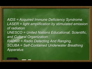 AIDS = Acquired Immune Deficiency Syndrome
LASER = light amplification by stimulated emission
of radiation
UNESCO = United Nations Educational, Scientific,
and Cultural Organization
RADAR = Radio Detecting And Ranging,
SCUBA = Self-Contained Underwater Breathing
Apparatus
 