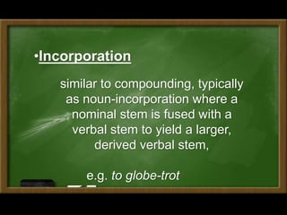 •Incorporation
similar to compounding, typically
as noun-incorporation where a
nominal stem is fused with a
verbal stem to yield a larger,
derived verbal stem,
e.g. to globe-trot
 