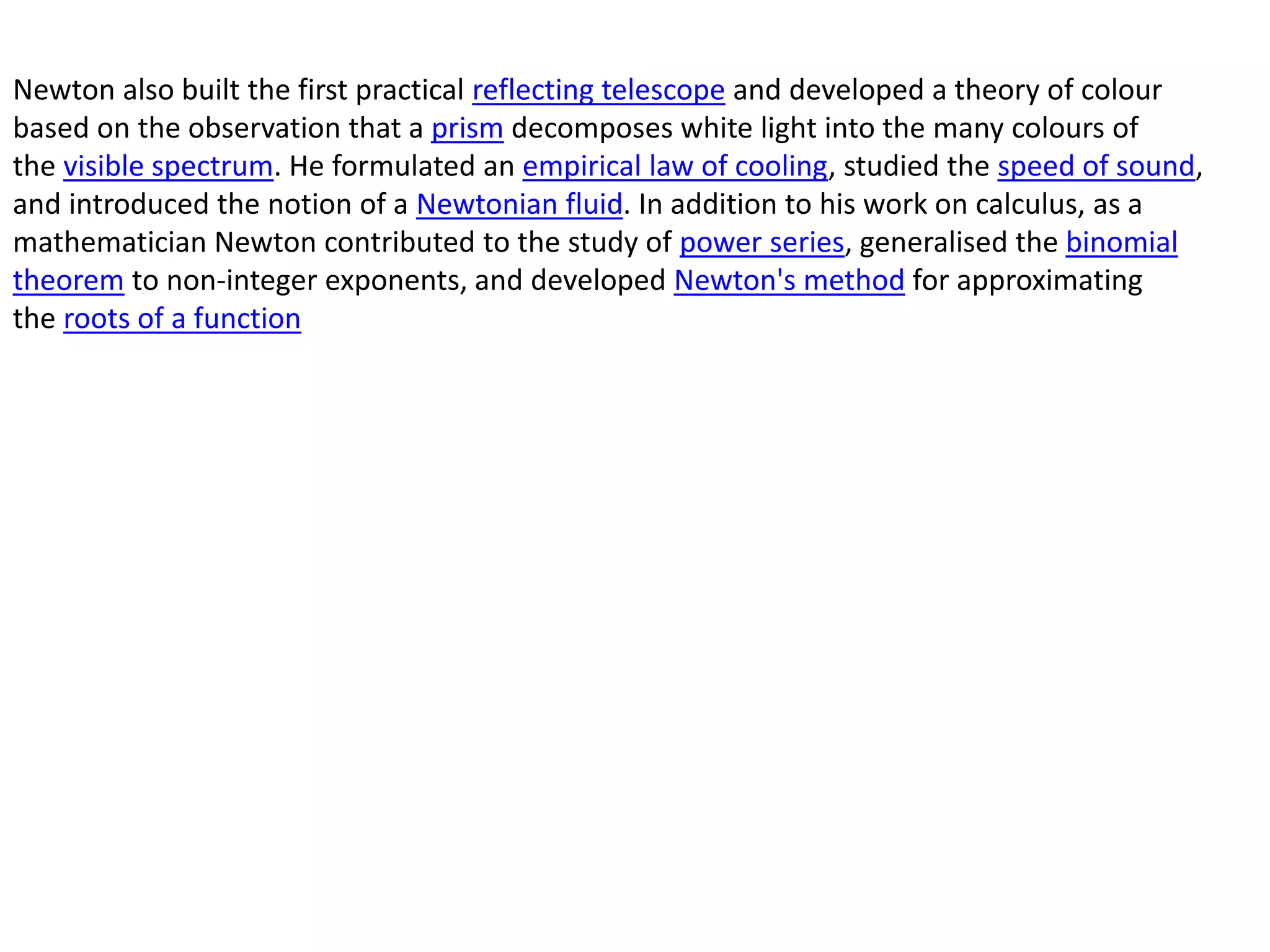 Newton also built the first practical reflecting telescope and developed a theory of colour
based on the observation that a prism decomposes white light into the many colours of
the visible spectrum. He formulated an empirical law of cooling, studied the speed of sound,
and introduced the notion of a Newtonian fluid. In addition to his work on calculus, as a
mathematician Newton contributed to the study of power series, generalised the binomial
theorem to non-integer exponents, and developed Newton's method for approximating
the roots of a function
 
