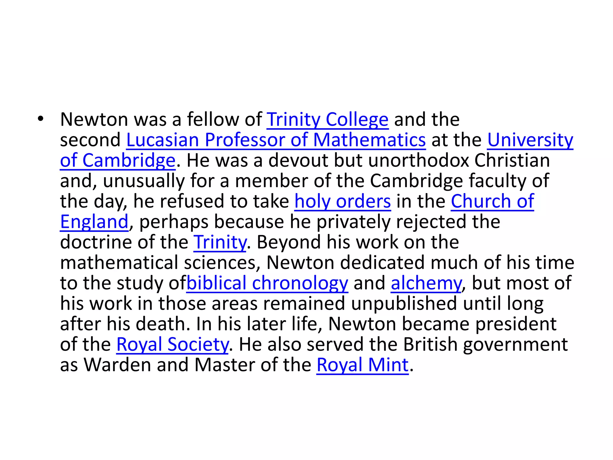 • Newton was a fellow of Trinity College and the
second Lucasian Professor of Mathematics at the University
of Cambridge. He was a devout but unorthodox Christian
and, unusually for a member of the Cambridge faculty of
the day, he refused to take holy orders in the Church of
England, perhaps because he privately rejected the
doctrine of the Trinity. Beyond his work on the
mathematical sciences, Newton dedicated much of his time
to the study ofbiblical chronology and alchemy, but most of
his work in those areas remained unpublished until long
after his death. In his later life, Newton became president
of the Royal Society. He also served the British government
as Warden and Master of the Royal Mint.
 