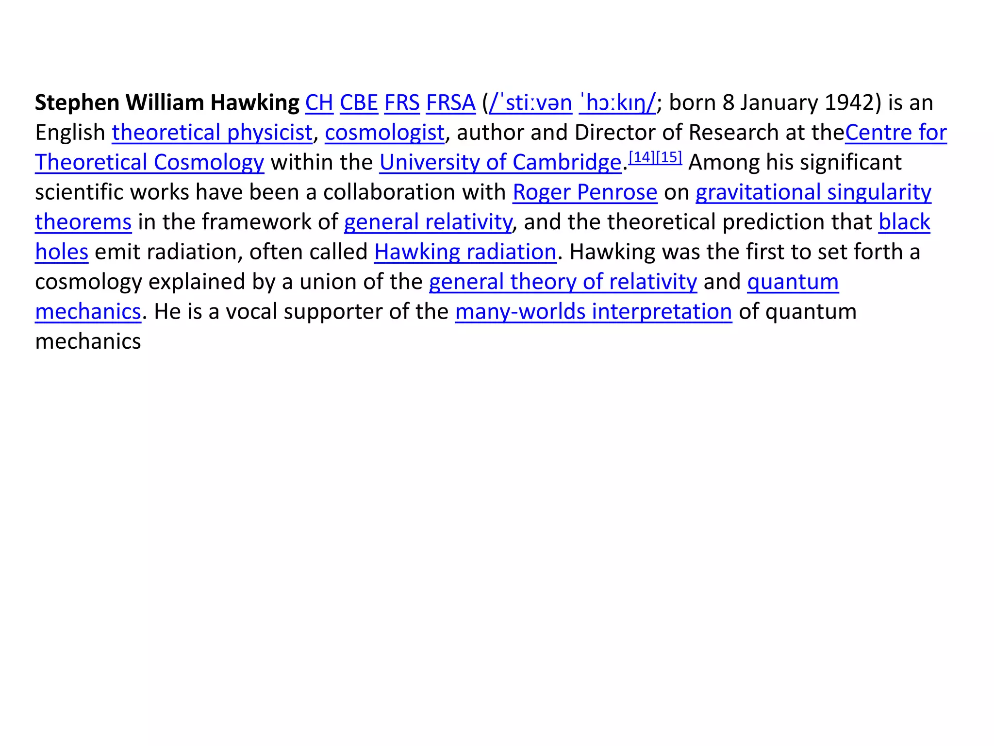 Stephen William Hawking CH CBE FRS FRSA (/ˈstiːvən ˈhɔːkɪŋ/; born 8 January 1942) is an
English theoretical physicist, cosmologist, author and Director of Research at theCentre for
Theoretical Cosmology within the University of Cambridge.[14][15] Among his significant
scientific works have been a collaboration with Roger Penrose on gravitational singularity
theorems in the framework of general relativity, and the theoretical prediction that black
holes emit radiation, often called Hawking radiation. Hawking was the first to set forth a
cosmology explained by a union of the general theory of relativity and quantum
mechanics. He is a vocal supporter of the many-worlds interpretation of quantum
mechanics
 