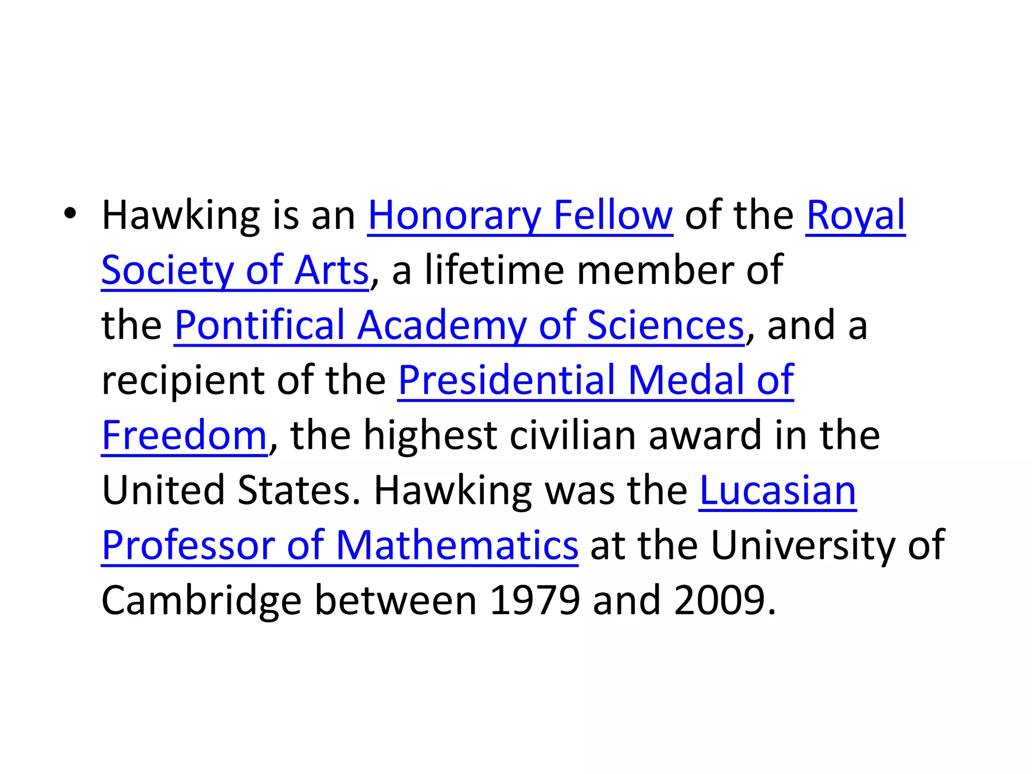 • Hawking is an Honorary Fellow of the Royal
Society of Arts, a lifetime member of
the Pontifical Academy of Sciences, and a
recipient of the Presidential Medal of
Freedom, the highest civilian award in the
United States. Hawking was the Lucasian
Professor of Mathematics at the University of
Cambridge between 1979 and 2009.
 
