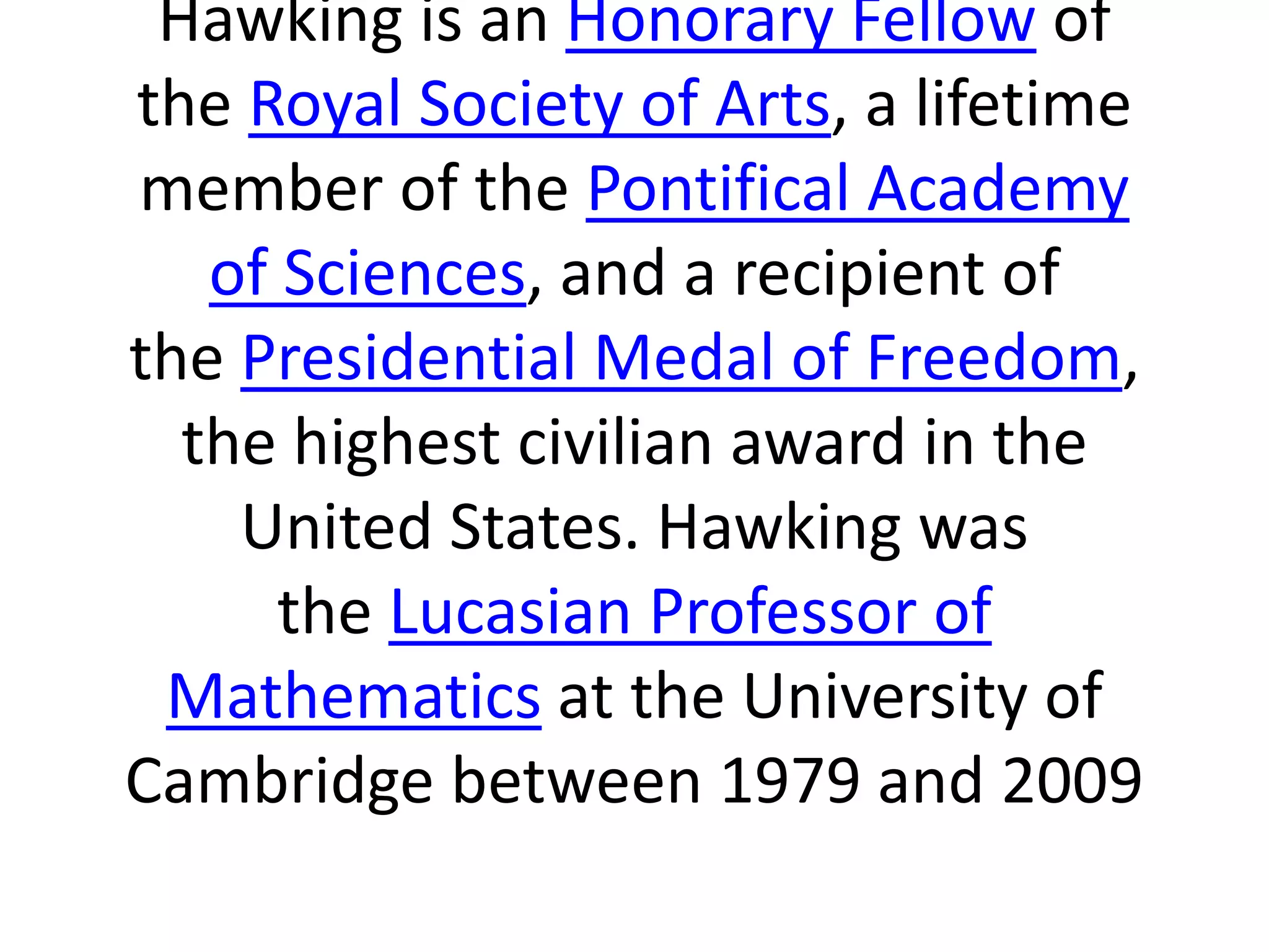 Hawking is an Honorary Fellow of
the Royal Society of Arts, a lifetime
member of the Pontifical Academy
of Sciences, and a recipient of
the Presidential Medal of Freedom,
the highest civilian award in the
United States. Hawking was
the Lucasian Professor of
Mathematics at the University of
Cambridge between 1979 and 2009
 