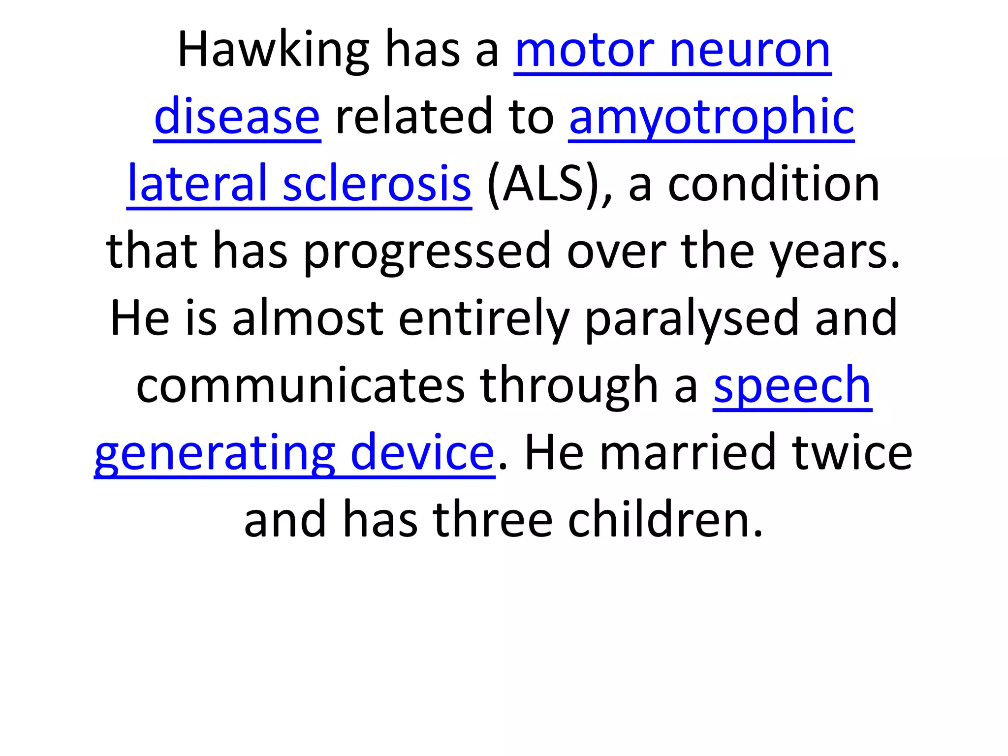 Hawking has a motor neuron
disease related to amyotrophic
lateral sclerosis (ALS), a condition
that has progressed over the years.
He is almost entirely paralysed and
communicates through a speech
generating device. He married twice
and has three children.
 