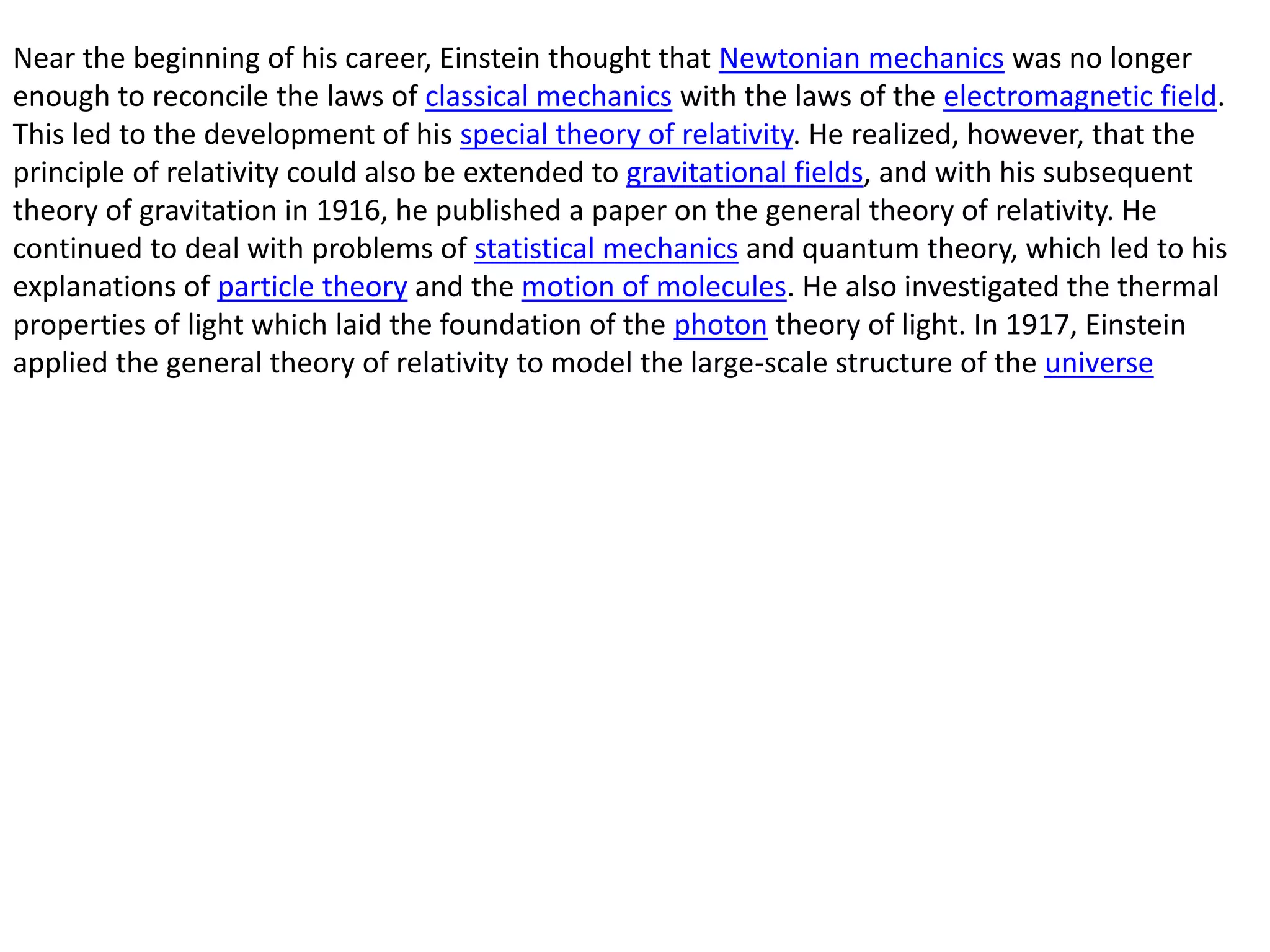 Near the beginning of his career, Einstein thought that Newtonian mechanics was no longer
enough to reconcile the laws of classical mechanics with the laws of the electromagnetic field.
This led to the development of his special theory of relativity. He realized, however, that the
principle of relativity could also be extended to gravitational fields, and with his subsequent
theory of gravitation in 1916, he published a paper on the general theory of relativity. He
continued to deal with problems of statistical mechanics and quantum theory, which led to his
explanations of particle theory and the motion of molecules. He also investigated the thermal
properties of light which laid the foundation of the photon theory of light. In 1917, Einstein
applied the general theory of relativity to model the large-scale structure of the universe
 