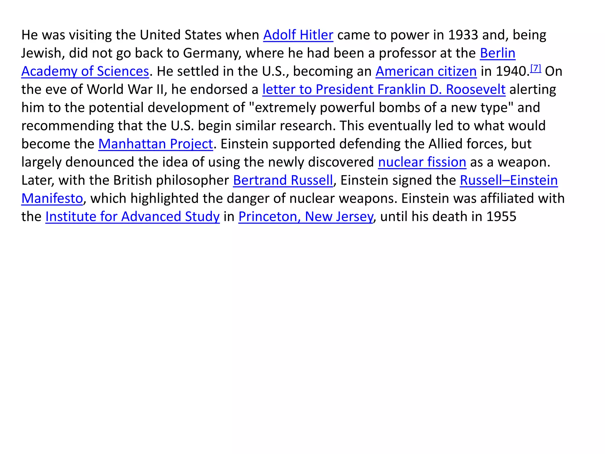 He was visiting the United States when Adolf Hitler came to power in 1933 and, being
Jewish, did not go back to Germany, where he had been a professor at the Berlin
Academy of Sciences. He settled in the U.S., becoming an American citizen in 1940.[7] On
the eve of World War II, he endorsed a letter to President Franklin D. Roosevelt alerting
him to the potential development of "extremely powerful bombs of a new type" and
recommending that the U.S. begin similar research. This eventually led to what would
become the Manhattan Project. Einstein supported defending the Allied forces, but
largely denounced the idea of using the newly discovered nuclear fission as a weapon.
Later, with the British philosopher Bertrand Russell, Einstein signed the Russell–Einstein
Manifesto, which highlighted the danger of nuclear weapons. Einstein was affiliated with
the Institute for Advanced Study in Princeton, New Jersey, until his death in 1955
 