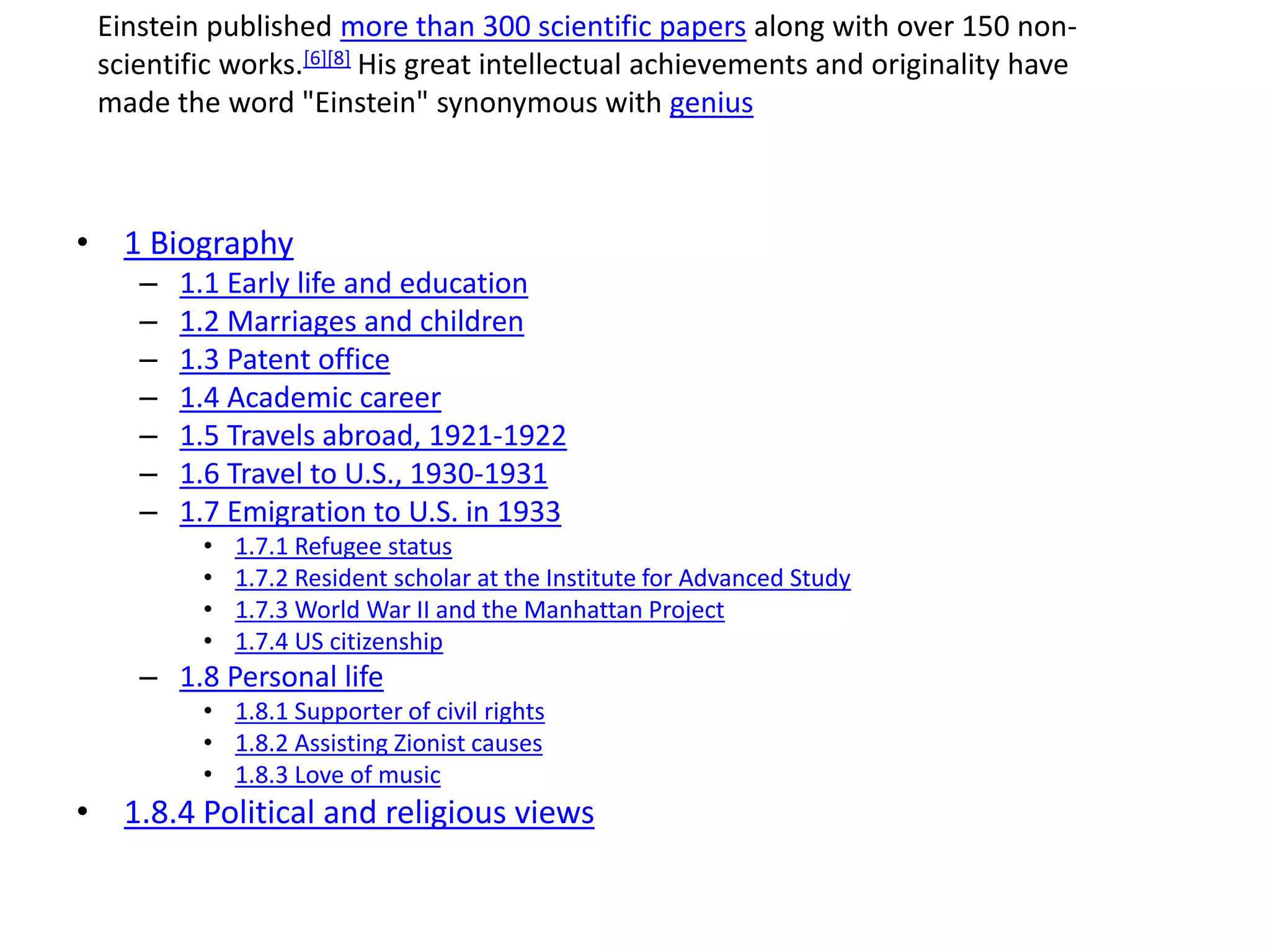 • 1 Biography
– 1.1 Early life and education
– 1.2 Marriages and children
– 1.3 Patent office
– 1.4 Academic career
– 1.5 Travels abroad, 1921-1922
– 1.6 Travel to U.S., 1930-1931
– 1.7 Emigration to U.S. in 1933
• 1.7.1 Refugee status
• 1.7.2 Resident scholar at the Institute for Advanced Study
• 1.7.3 World War II and the Manhattan Project
• 1.7.4 US citizenship
– 1.8 Personal life
• 1.8.1 Supporter of civil rights
• 1.8.2 Assisting Zionist causes
• 1.8.3 Love of music
• 1.8.4 Political and religious views
Einstein published more than 300 scientific papers along with over 150 non-
scientific works.[6][8] His great intellectual achievements and originality have
made the word "Einstein" synonymous with genius
 