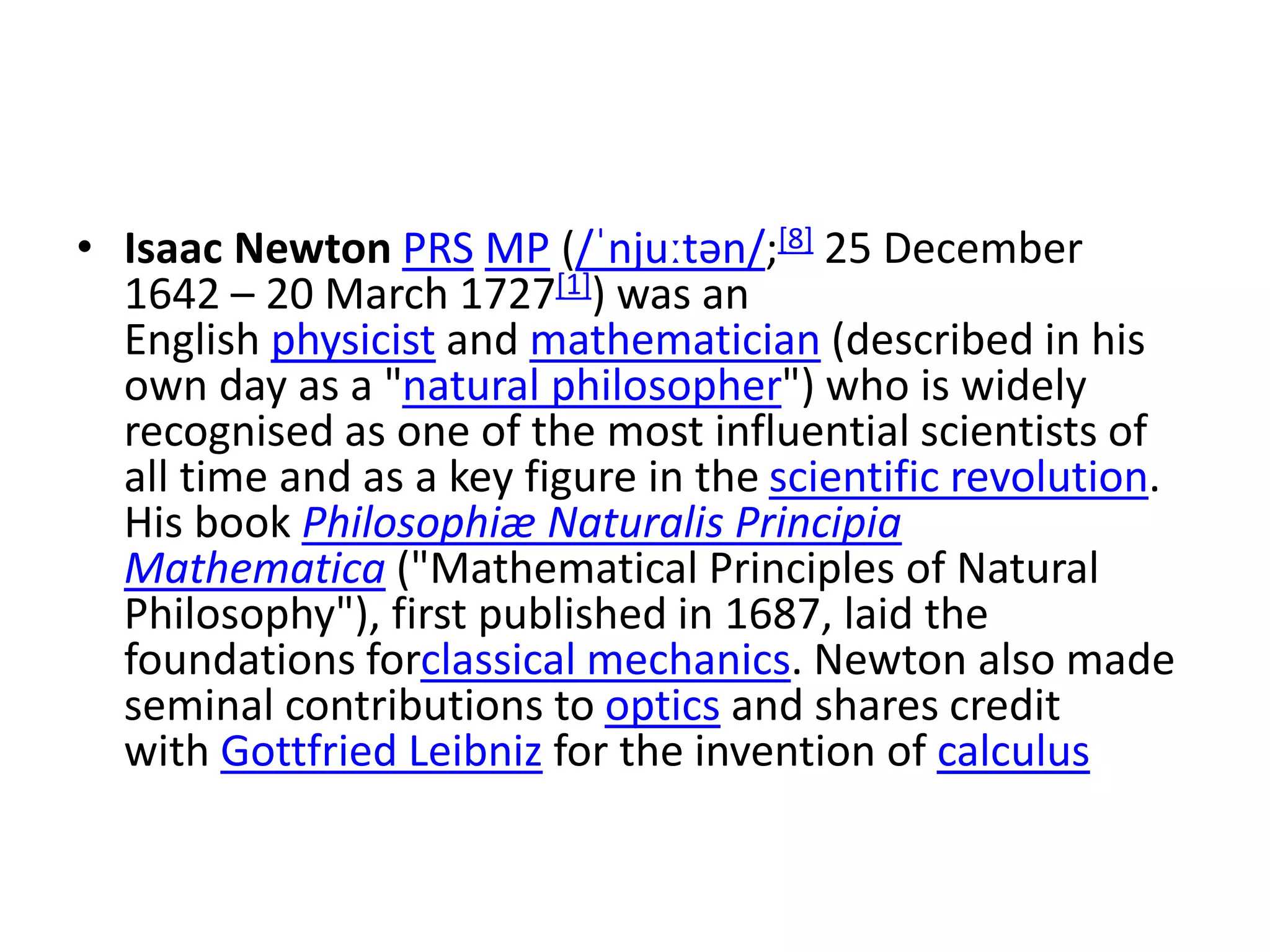 • Isaac Newton PRS MP (/ˈnjuːtən/;[8] 25 December
1642 – 20 March 1727[1]) was an
English physicist and mathematician (described in his
own day as a "natural philosopher") who is widely
recognised as one of the most influential scientists of
all time and as a key figure in the scientific revolution.
His book Philosophiæ Naturalis Principia
Mathematica ("Mathematical Principles of Natural
Philosophy"), first published in 1687, laid the
foundations forclassical mechanics. Newton also made
seminal contributions to optics and shares credit
with Gottfried Leibniz for the invention of calculus
 