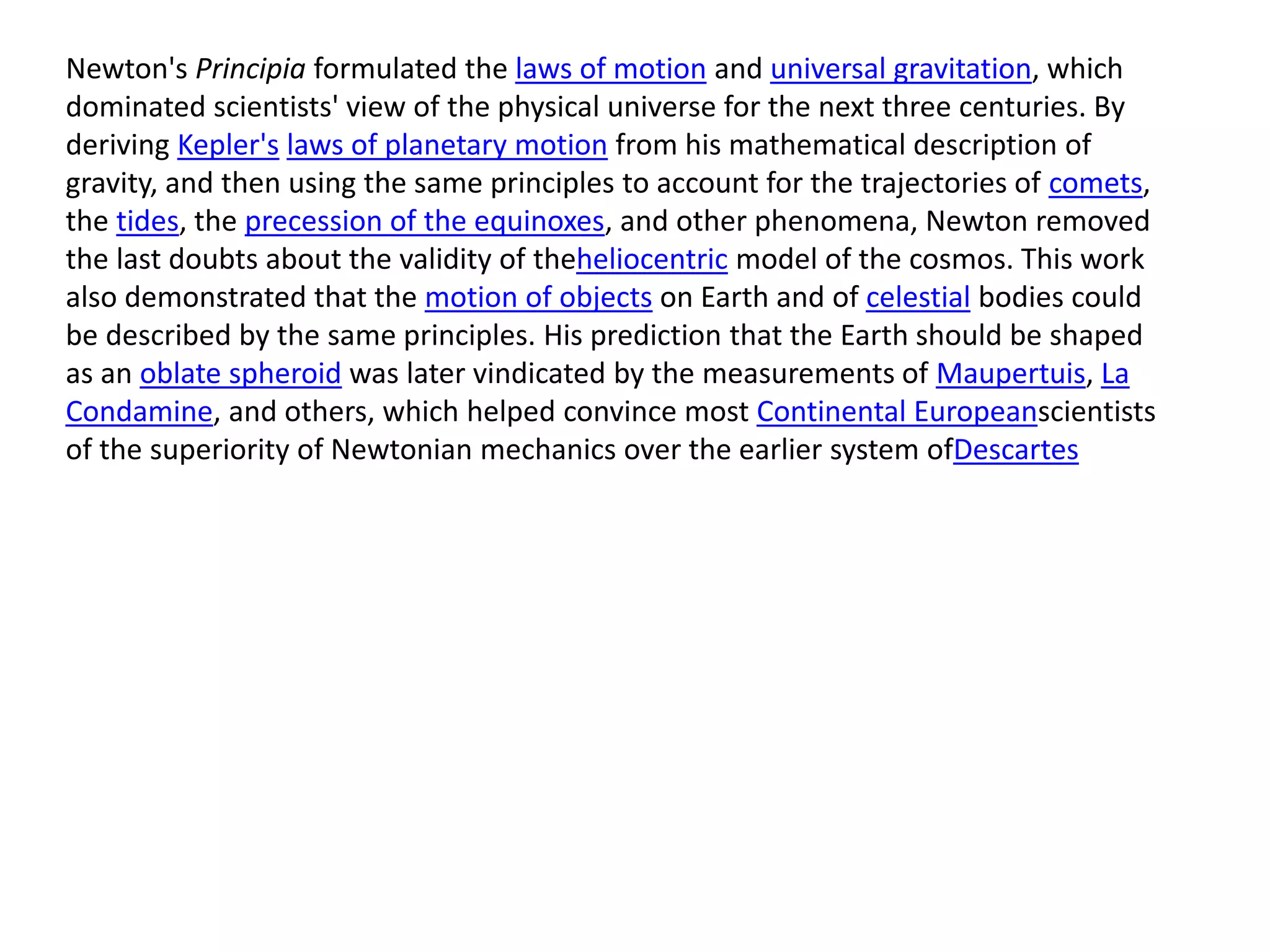 Newton's Principia formulated the laws of motion and universal gravitation, which
dominated scientists' view of the physical universe for the next three centuries. By
deriving Kepler's laws of planetary motion from his mathematical description of
gravity, and then using the same principles to account for the trajectories of comets,
the tides, the precession of the equinoxes, and other phenomena, Newton removed
the last doubts about the validity of theheliocentric model of the cosmos. This work
also demonstrated that the motion of objects on Earth and of celestial bodies could
be described by the same principles. His prediction that the Earth should be shaped
as an oblate spheroid was later vindicated by the measurements of Maupertuis, La
Condamine, and others, which helped convince most Continental Europeanscientists
of the superiority of Newtonian mechanics over the earlier system ofDescartes
 