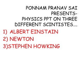 PONNAM PRANAV SAI
PRESENTS-
PHYSICS PPT ON THREE
DIFFERENT SCINTISTES….
1) ALBERT EINSTAIN
2) NEWTON
3)STEPHEN HOWKING
 