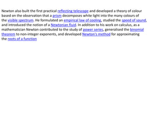 Newton also built the first practical reflecting telescope and developed a theory of colour
based on the observation that a prism decomposes white light into the many colours of
the visible spectrum. He formulated an empirical law of cooling, studied the speed of sound,
and introduced the notion of a Newtonian fluid. In addition to his work on calculus, as a
mathematician Newton contributed to the study of power series, generalised the binomial
theorem to non-integer exponents, and developed Newton's method for approximating
the roots of a function
 