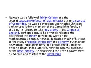 • Newton was a fellow of Trinity College and the
second Lucasian Professor of Mathematics at the University
of Cambridge. He was a devout but unorthodox Christian
and, unusually for a member of the Cambridge faculty of
the day, he refused to take holy orders in the Church of
England, perhaps because he privately rejected the
doctrine of the Trinity. Beyond his work on the
mathematical sciences, Newton dedicated much of his time
to the study ofbiblical chronology and alchemy, but most of
his work in those areas remained unpublished until long
after his death. In his later life, Newton became president
of the Royal Society. He also served the British government
as Warden and Master of the Royal Mint.
 