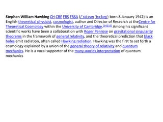 Stephen William Hawking CH CBE FRS FRSA (/ˈstiːvən ˈhɔːkɪŋ/; born 8 January 1942) is an
English theoretical physicist, cosmologist, author and Director of Research at theCentre for
Theoretical Cosmology within the University of Cambridge.[14][15] Among his significant
scientific works have been a collaboration with Roger Penrose on gravitational singularity
theorems in the framework of general relativity, and the theoretical prediction that black
holes emit radiation, often called Hawking radiation. Hawking was the first to set forth a
cosmology explained by a union of the general theory of relativity and quantum
mechanics. He is a vocal supporter of the many-worlds interpretation of quantum
mechanics
 