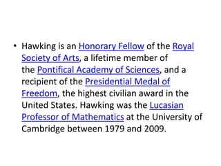 • Hawking is an Honorary Fellow of the Royal
Society of Arts, a lifetime member of
the Pontifical Academy of Sciences, and a
recipient of the Presidential Medal of
Freedom, the highest civilian award in the
United States. Hawking was the Lucasian
Professor of Mathematics at the University of
Cambridge between 1979 and 2009.
 