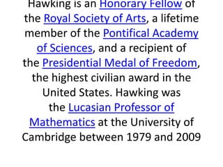 Hawking is an Honorary Fellow of
the Royal Society of Arts, a lifetime
member of the Pontifical Academy
of Sciences, and a recipient of
the Presidential Medal of Freedom,
the highest civilian award in the
United States. Hawking was
the Lucasian Professor of
Mathematics at the University of
Cambridge between 1979 and 2009
 