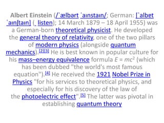 Albert Einstein (/ˈælbərt ˈaɪnstaɪn/; German: [ˈalbɐt
ˈaɪnʃtaɪn] ( listen); 14 March 1879 – 18 April 1955) was
a German-born theoretical physicist. He developed
the general theory of relativity, one of the two pillars
of modern physics (alongside quantum
mechanics).[2][3] He is best known in popular culture for
his mass–energy equivalence formula E = mc2 (which
has been dubbed "the world's most famous
equation").[4] He received the 1921 Nobel Prize in
Physics "for his services to theoretical physics, and
especially for his discovery of the law of
the photoelectric effect".[5] The latter was pivotal in
establishing quantum theory
 