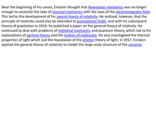 Near the beginning of his career, Einstein thought that Newtonian mechanics was no longer
enough to reconcile the laws of classical mechanics with the laws of the electromagnetic field.
This led to the development of his special theory of relativity. He realized, however, that the
principle of relativity could also be extended to gravitational fields, and with his subsequent
theory of gravitation in 1916, he published a paper on the general theory of relativity. He
continued to deal with problems of statistical mechanics and quantum theory, which led to his
explanations of particle theory and the motion of molecules. He also investigated the thermal
properties of light which laid the foundation of the photon theory of light. In 1917, Einstein
applied the general theory of relativity to model the large-scale structure of the universe
 