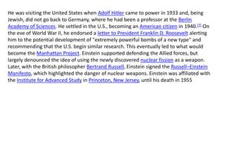 He was visiting the United States when Adolf Hitler came to power in 1933 and, being
Jewish, did not go back to Germany, where he had been a professor at the Berlin
Academy of Sciences. He settled in the U.S., becoming an American citizen in 1940.[7] On
the eve of World War II, he endorsed a letter to President Franklin D. Roosevelt alerting
him to the potential development of "extremely powerful bombs of a new type" and
recommending that the U.S. begin similar research. This eventually led to what would
become the Manhattan Project. Einstein supported defending the Allied forces, but
largely denounced the idea of using the newly discovered nuclear fission as a weapon.
Later, with the British philosopher Bertrand Russell, Einstein signed the Russell–Einstein
Manifesto, which highlighted the danger of nuclear weapons. Einstein was affiliated with
the Institute for Advanced Study in Princeton, New Jersey, until his death in 1955
 