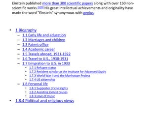 • 1 Biography
– 1.1 Early life and education
– 1.2 Marriages and children
– 1.3 Patent office
– 1.4 Academic career
– 1.5 Travels abroad, 1921-1922
– 1.6 Travel to U.S., 1930-1931
– 1.7 Emigration to U.S. in 1933
• 1.7.1 Refugee status
• 1.7.2 Resident scholar at the Institute for Advanced Study
• 1.7.3 World War II and the Manhattan Project
• 1.7.4 US citizenship
– 1.8 Personal life
• 1.8.1 Supporter of civil rights
• 1.8.2 Assisting Zionist causes
• 1.8.3 Love of music
• 1.8.4 Political and religious views
Einstein published more than 300 scientific papers along with over 150 non-
scientific works.[6][8] His great intellectual achievements and originality have
made the word "Einstein" synonymous with genius
 