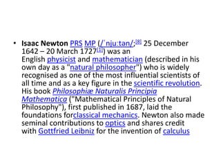 • Isaac Newton PRS MP (/ˈnjuːtən/;[8] 25 December
1642 – 20 March 1727[1]) was an
English physicist and mathematician (described in his
own day as a "natural philosopher") who is widely
recognised as one of the most influential scientists of
all time and as a key figure in the scientific revolution.
His book Philosophiæ Naturalis Principia
Mathematica ("Mathematical Principles of Natural
Philosophy"), first published in 1687, laid the
foundations forclassical mechanics. Newton also made
seminal contributions to optics and shares credit
with Gottfried Leibniz for the invention of calculus
 