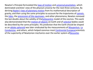 Newton's Principia formulated the laws of motion and universal gravitation, which
dominated scientists' view of the physical universe for the next three centuries. By
deriving Kepler's laws of planetary motion from his mathematical description of
gravity, and then using the same principles to account for the trajectories of comets,
the tides, the precession of the equinoxes, and other phenomena, Newton removed
the last doubts about the validity of theheliocentric model of the cosmos. This work
also demonstrated that the motion of objects on Earth and of celestial bodies could
be described by the same principles. His prediction that the Earth should be shaped
as an oblate spheroid was later vindicated by the measurements of Maupertuis, La
Condamine, and others, which helped convince most Continental Europeanscientists
of the superiority of Newtonian mechanics over the earlier system ofDescartes
 