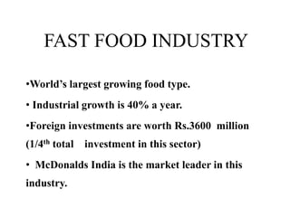 FAST FOOD INDUSTRY
•World’s largest growing food type.
• Industrial growth is 40% a year.
•Foreign investments are worth Rs.3600 million
(1/4th total investment in this sector)
• McDonalds India is the market leader in this
industry.
 
