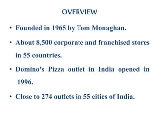 OVERVIEW
• Founded in 1965 by Tom Monaghan.
• About 8,500 corporate and franchised stores
in 55 countries.
• Domino's Pizza outlet in India opened in
1996.
• Close to 274 outlets in 55 cities of India.
 