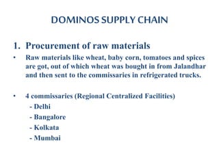 DOMINOS SUPPLY CHAIN
1. Procurement of raw materials
• Raw materials like wheat, baby corn, tomatoes and spices
are got, out of which wheat was bought in from Jalandhar
and then sent to the commissaries in refrigerated trucks.
• 4 commissaries (Regional Centralized Facilities)
- Delhi
- Bangalore
- Kolkata
- Mumbai
 