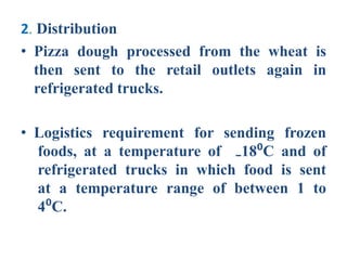2. Distribution
• Pizza dough processed from the wheat is
then sent to the retail outlets again in
refrigerated trucks.
• Logistics requirement for sending frozen
foods, at a temperature of ₋18⁰C and of
refrigerated trucks in which food is sent
at a temperature range of between 1 to
4⁰C.
 