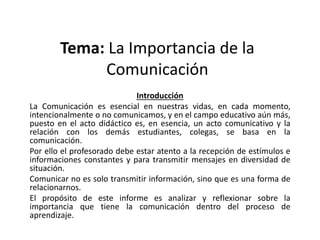 Tema: La Importancia de la
Comunicación
Introducción
La Comunicación es esencial en nuestras vidas, en cada momento,
intencionalmente o no comunicamos, y en el campo educativo aún más,
puesto en el acto didáctico es, en esencia, un acto comunicativo y la
relación con los demás estudiantes, colegas, se basa en la
comunicación.
Por ello el profesorado debe estar atento a la recepción de estímulos e
informaciones constantes y para transmitir mensajes en diversidad de
situación.
Comunicar no es solo transmitir información, sino que es una forma de
relacionarnos.
El propósito de este informe es analizar y reflexionar sobre la
importancia que tiene la comunicación dentro del proceso de
aprendizaje.
 