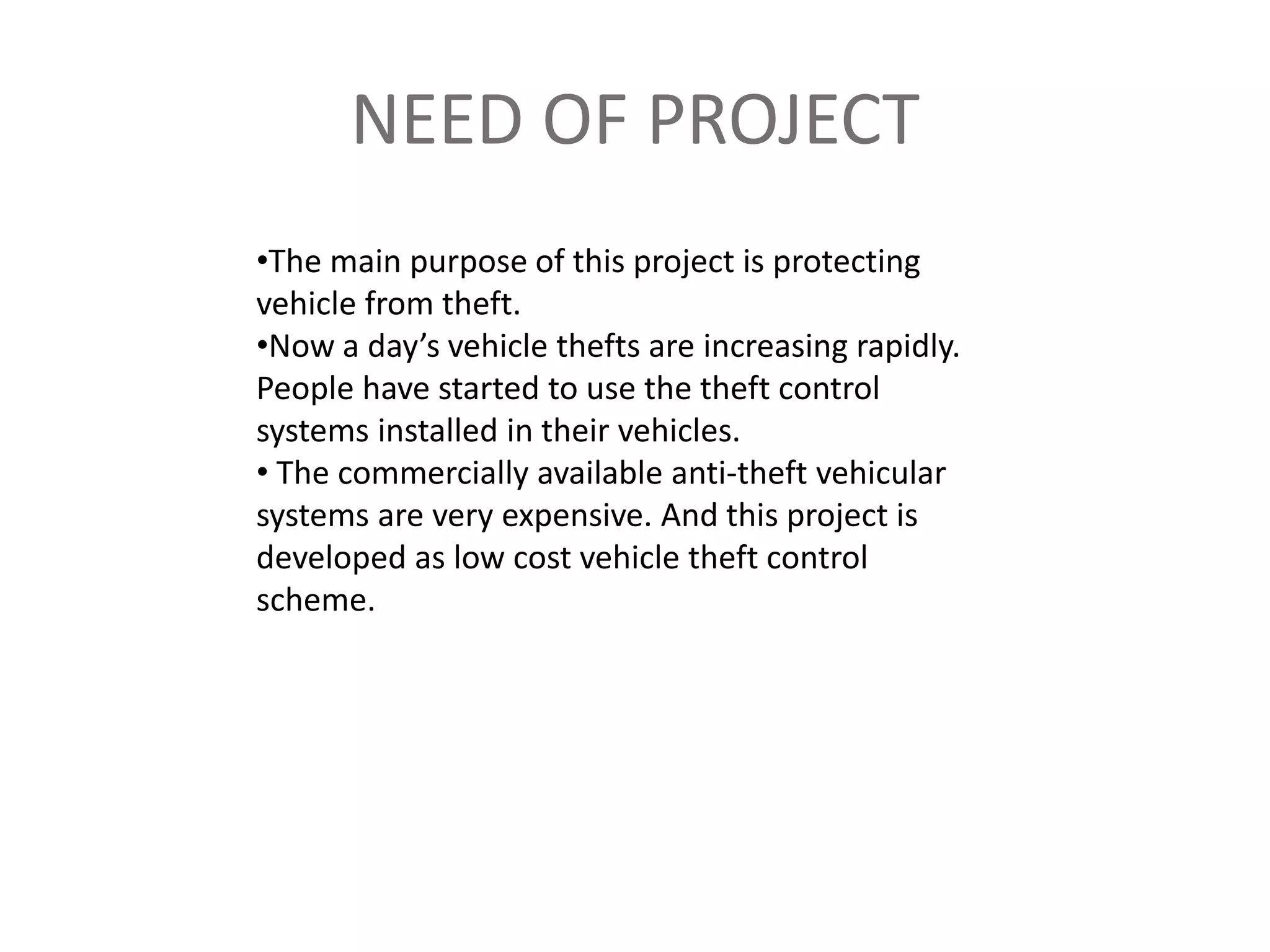 NEED OF PROJECT
•The main purpose of this project is protecting
vehicle from theft.
•Now a day’s vehicle thefts are increasing rapidly.
People have started to use the theft control
systems installed in their vehicles.
• The commercially available anti-theft vehicular
systems are very expensive. And this project is
developed as low cost vehicle theft control
scheme.