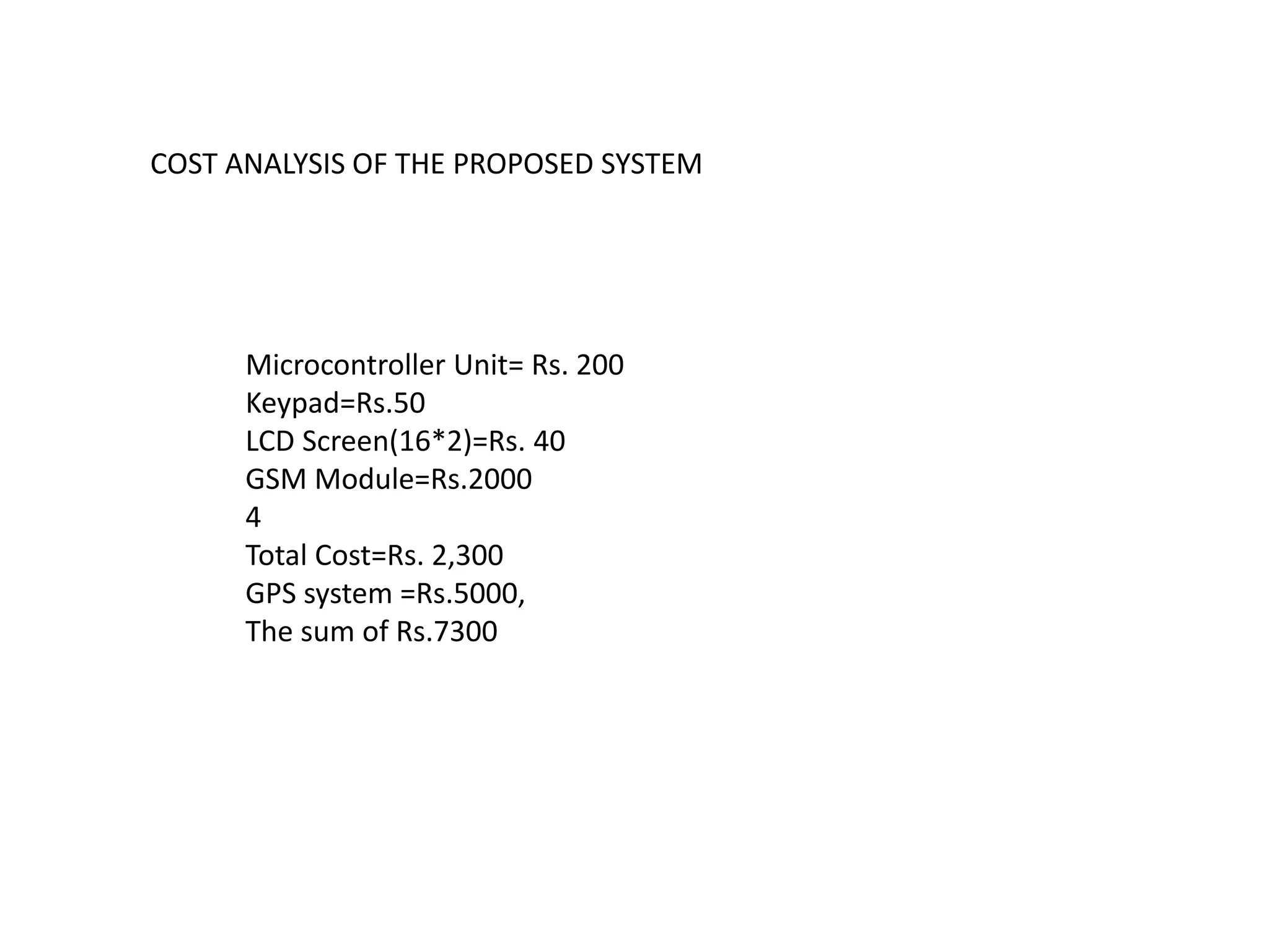 COST ANALYSIS OF THE PROPOSED SYSTEM
Microcontroller Unit= Rs. 200
Keypad=Rs.50
LCD Screen(16*2)=Rs. 40
GSM Module=Rs.2000
4
Total Cost=Rs. 2,300
GPS system =Rs.5000,
The sum of Rs.7300