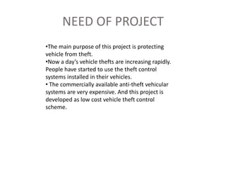 NEED OF PROJECT
•The main purpose of this project is protecting
vehicle from theft.
•Now a day’s vehicle thefts are increasing rapidly.
People have started to use the theft control
systems installed in their vehicles.
• The commercially available anti-theft vehicular
systems are very expensive. And this project is
developed as low cost vehicle theft control
scheme.
 