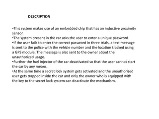 DESCRIPTION
•This system makes use of an embedded chip that has an inductive proximity
sensor.
•The system present in the car asks the user to enter a unique password.
•If the user fails to enter the correct password in three trials, a text message
is sent to the police with the vehicle number and the location tracked using
a GPS module. The message is also sent to the owner about the
unauthorized usage.
•Further the fuel injector of the car deactivated so that the user cannot start
the car by any means.
•At the same time a secret lock system gets activated and the unauthorized
user gets trapped inside the car and only the owner who is equipped with
the key to the secret lock system can deactivate the mechanism.
 