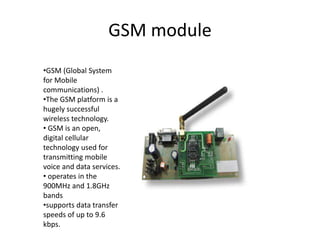 GSM module
•GSM (Global System
for Mobile
communications) .
•The GSM platform is a
hugely successful
wireless technology.
• GSM is an open,
digital cellular
technology used for
transmitting mobile
voice and data services.
• operates in the
900MHz and 1.8GHz
bands
•supports data transfer
speeds of up to 9.6
kbps.
 