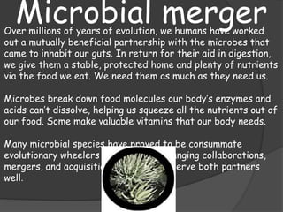 Microbial mergerOver millions of years of evolution, we humans have worked
out a mutually beneficial partnership with the microbes that
came to inhabit our guts. In return for their aid in digestion,
we give them a stable, protected home and plenty of nutrients
via the food we eat. We need them as much as they need us.
Microbes break down food molecules our body’s enzymes and
acids can’t dissolve, helping us squeeze all the nutrients out of
our food. Some make valuable vitamins that our body needs.
Many microbial species have proved to be consummate
evolutionary wheelers and dealers, arranging collaborations,
mergers, and acquisitions that usually serve both partners
well.
 