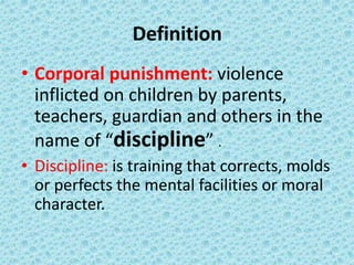 1
Definition
• Corporal punishment: violence
inflicted on children by parents,
teachers, guardian and others in the
name of “discipline” .
• Discipline: is training that corrects, molds
or perfects the mental facilities or moral
character.
 