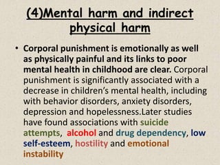(4)Mental harm and indirect
physical harm
• Corporal punishment is emotionally as well
as physically painful and its links to poor
mental health in childhood are clear. Corporal
punishment is significantly associated with a
decrease in children’s mental health, including
with behavior disorders, anxiety disorders,
depression and hopelessness.Later studies
have found associations with suicide
attempts, alcohol and drug dependency, low
self-esteem, hostility and emotional
instability
 