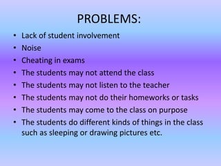 PROBLEMS:
• Lack of student involvement
• Noise
• Cheating in exams
• The students may not attend the class
• The students may not listen to the teacher
• The students may not do their homeworks or tasks
• The students may come to the class on purpose
• The students do different kinds of things in the class
such as sleeping or drawing pictures etc.
 