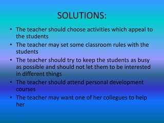 SOLUTIONS:
• The teacher should choose activities which appeal to
the students
• The teacher may set some classroom rules with the
students
• The teacher should try to keep the students as busy
as possible and should not let them to be interested
in different things
• The teacher should attend personal development
courses
• The teacher may want one of her collegues to help
her
 
