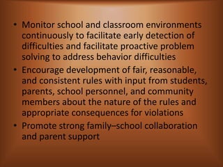 • Monitor school and classroom environments
continuously to facilitate early detection of
difficulties and facilitate proactive problem
solving to address behavior difficulties
• Encourage development of fair, reasonable,
and consistent rules with input from students,
parents, school personnel, and community
members about the nature of the rules and
appropriate consequences for violations
• Promote strong family–school collaboration
and parent support
 