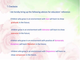 7. Conclusion
Children who grow in an environment with love will learn to show
gratitude in the future;
children grow in an environment with tolerance will learn to show
tolerance in the future;
children who grow in an environment with practice of democratic
disciplines will learn liberalism in the future;
children who grow in an environment with forgiveness will learn to
show compassion in the future.
I do hereby bring up the following advices for educators’ reference:
 